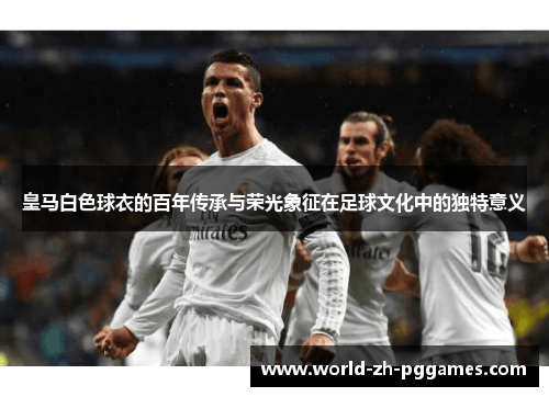 皇马白色球衣的百年传承与荣光象征在足球文化中的独特意义 皇马白色球衣的百年传承与荣光象征在足球文化中的独特意义