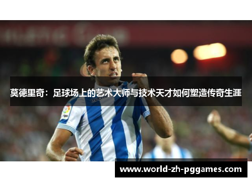 莫德里奇:足球场上的艺术大师与技术天才如何塑造传奇生涯 莫德里奇:足球场上的艺术大师与技术天才如何塑造传奇生涯