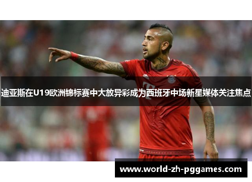 迪亚斯在U19欧洲锦标赛中大放异彩成为西班牙中场新星媒体关注焦点