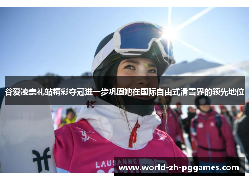 谷爱凌崇礼站精彩夺冠进一步巩固她在国际自由式滑雪界的领先地位