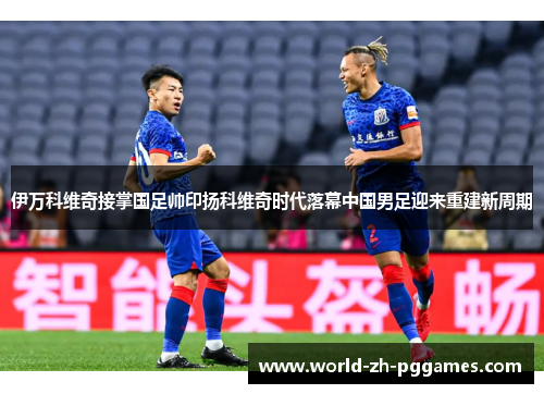 伊万科维奇接掌国足帅印扬科维奇时代落幕中国男足迎来重建新周期