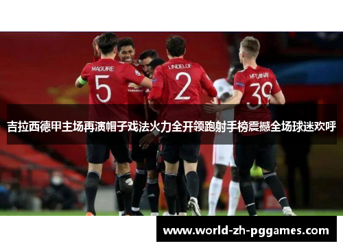 吉拉西德甲主场再演帽子戏法火力全开领跑射手榜震撼全场球迷欢呼