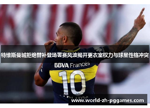 特维斯曼城拒绝替补登场罢赛风波揭开更衣室权力与球星性格冲突