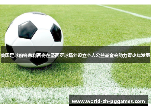 美国足球前锋普利西奇在圣西罗球场外设立个人公益基金会助力青少年发展