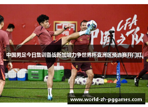 中国男足今日集训备战新加坡力争世界杯亚洲区预选赛开门红